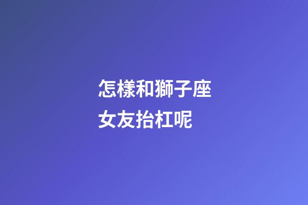怎樣和獅子座女友抬杠呢