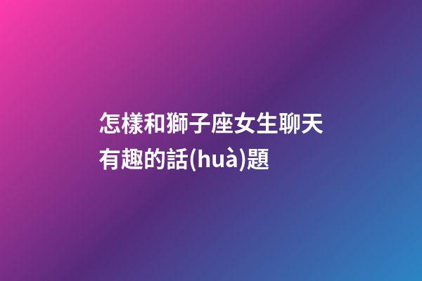 怎樣和獅子座女生聊天有趣的話(huà)題