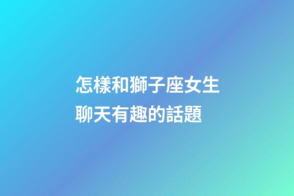 怎樣和獅子座女生聊天有趣的話題