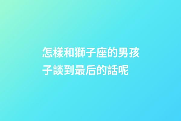 怎樣和獅子座的男孩子談到最后的話呢-第1張-星座運勢-玄機派