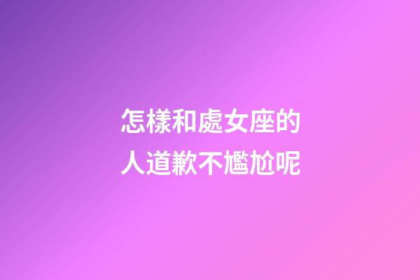怎樣和處女座的人道歉不尷尬呢