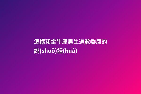 怎樣和金牛座男生道歉委屈的說(shuō)話(huà)