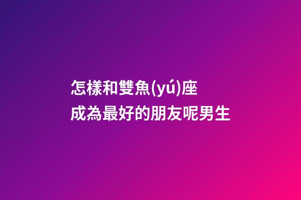 怎樣和雙魚(yú)座成為最好的朋友呢男生
