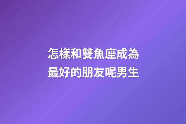 怎樣和雙魚座成為最好的朋友呢男生