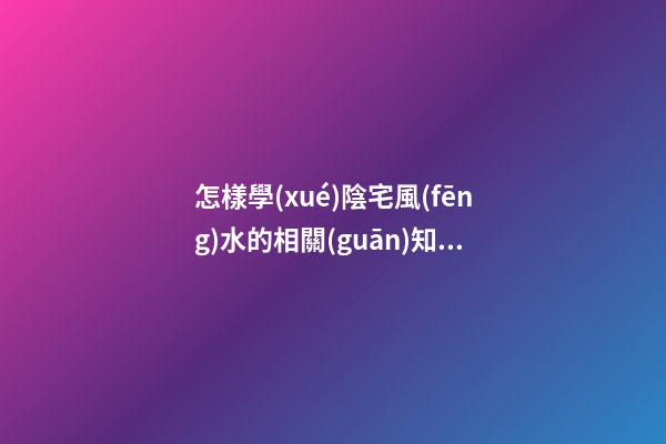怎樣學(xué)陰宅風(fēng)水的相關(guān)知識(shí)大全
