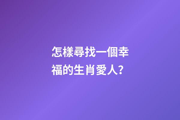 怎樣尋找一個幸福的生肖愛人？