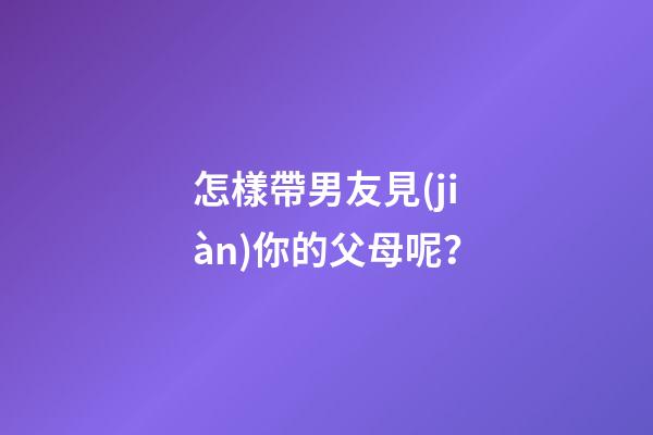 怎樣帶男友見(jiàn)你的父母呢？