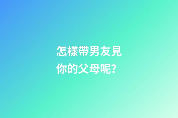 怎樣帶男友見你的父母呢？