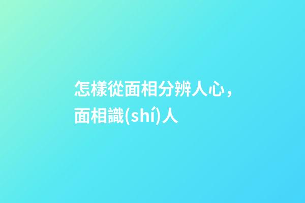 怎樣從面相分辨人心，面相識(shí)人