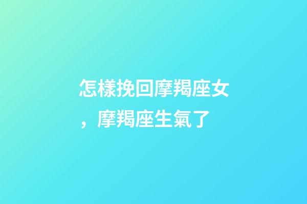 怎樣挽回摩羯座女，摩羯座生氣了