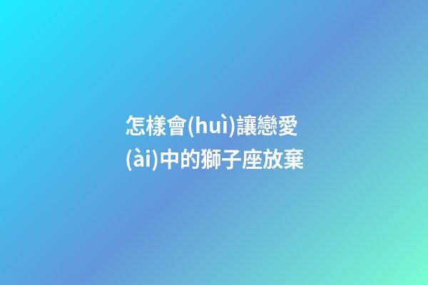 怎樣會(huì)讓戀愛(ài)中的獅子座放棄