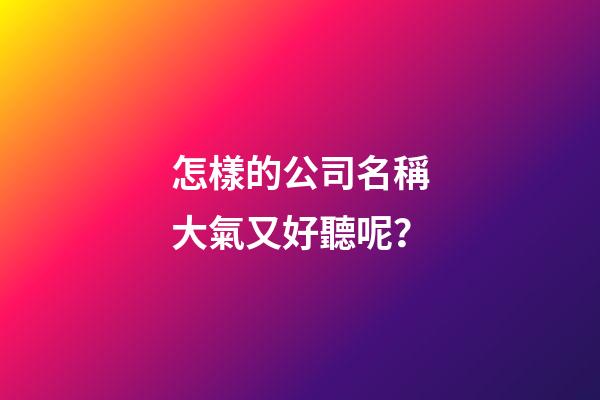 怎樣的公司名稱大氣又好聽呢？-第1張-公司起名-玄機派