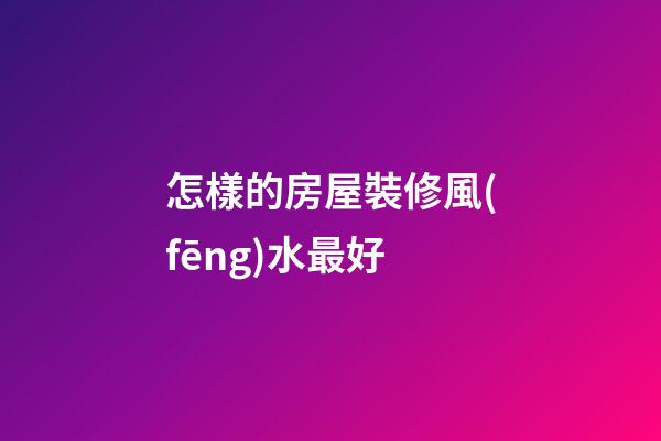 怎樣的房屋裝修風(fēng)水最好