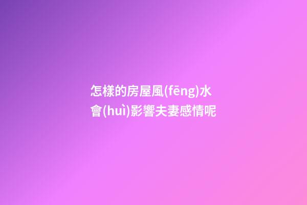 怎樣的房屋風(fēng)水會(huì)影響夫妻感情呢