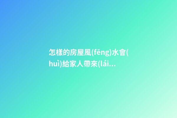 怎樣的房屋風(fēng)水會(huì)給家人帶來(lái)厄運(yùn)