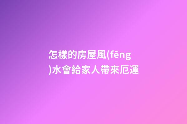 怎樣的房屋風(fēng)水會給家人帶來厄運