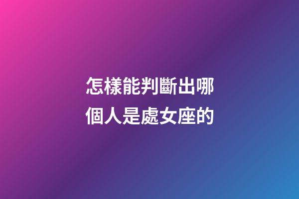 怎樣能判斷出哪個人是處女座的-第1張-星座運勢-玄機派