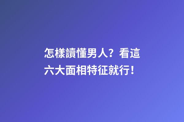 怎樣讀懂男人？看這六大面相特征就行！
