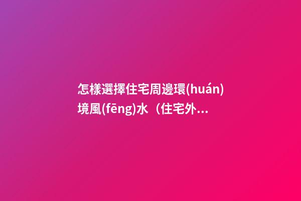 怎樣選擇住宅周邊環(huán)境風(fēng)水（住宅外環(huán)境風(fēng)水如何選擇）