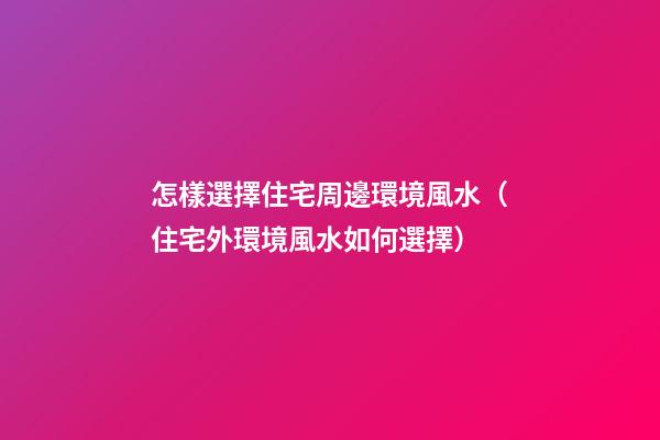 怎樣選擇住宅周邊環境風水（住宅外環境風水如何選擇）