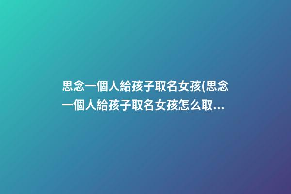 思念一個人給孩子取名女孩(思念一個人給孩子取名女孩怎么取)