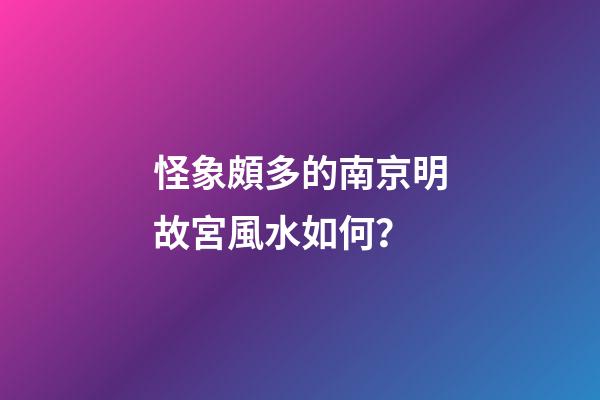 怪象頗多的南京明故宮風水如何？