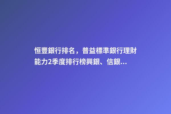 恒豐銀行排名，普益標準銀行理財能力2季度排行榜興銀、信銀、工銀位居前三-第1張-觀點-玄機派