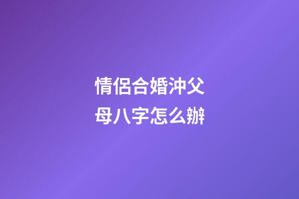 情侶合婚沖父母八字怎么辦