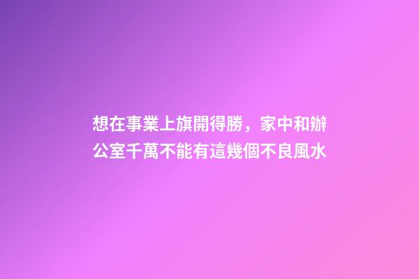 想在事業上旗開得勝，家中和辦公室千萬不能有這幾個不良風水