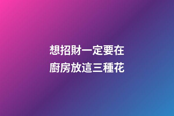 想招財一定要在廚房放這三種花
