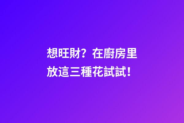 想旺財？在廚房里放這三種花試試！