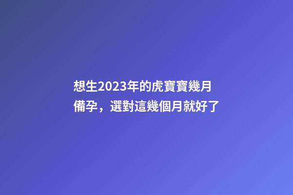 想生2023年的虎寶寶幾月備孕，選對這幾個月就好了