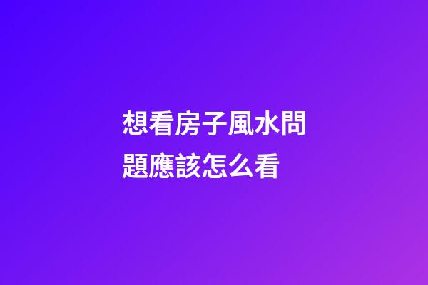 想看房子風水問題應該怎么看