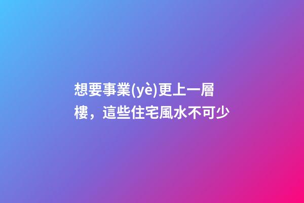 想要事業(yè)更上一層樓，這些住宅風水不可少