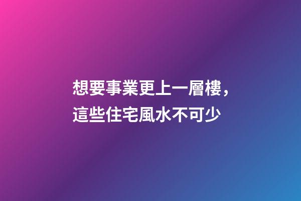 想要事業更上一層樓，這些住宅風水不可少