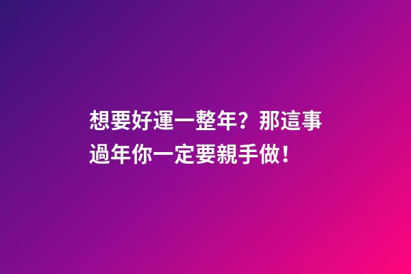 想要好運一整年？那這事過年你一定要親手做！