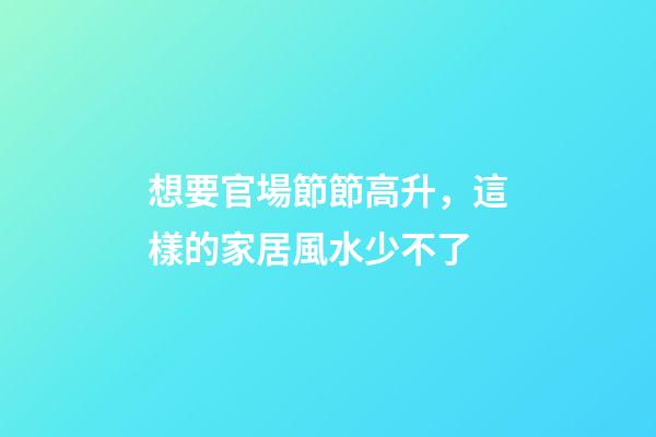 想要官場節節高升，這樣的家居風水少不了