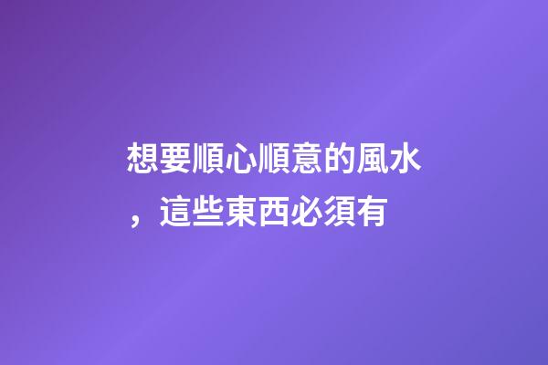 想要順心順意的風水，這些東西必須有