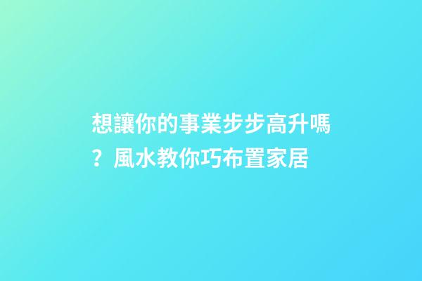 想讓你的事業步步高升嗎？風水教你巧布置家居