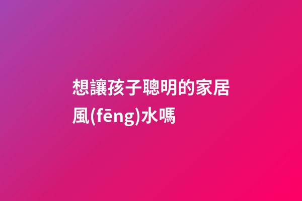 想讓孩子聰明的家居風(fēng)水嗎