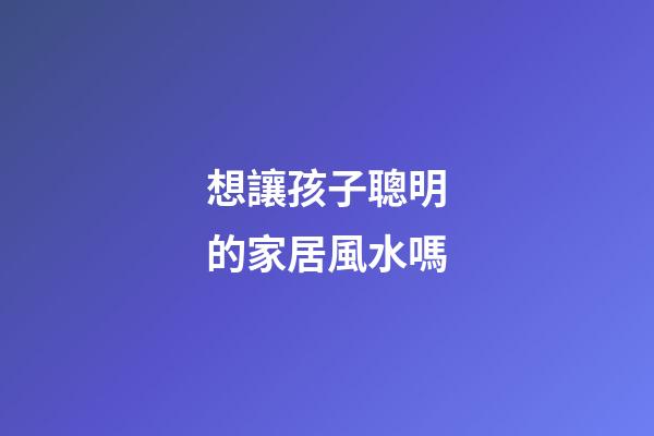 想讓孩子聰明的家居風水嗎