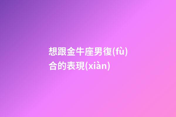想跟金牛座男復(fù)合的表現(xiàn)-第1張-星座運勢-玄機派