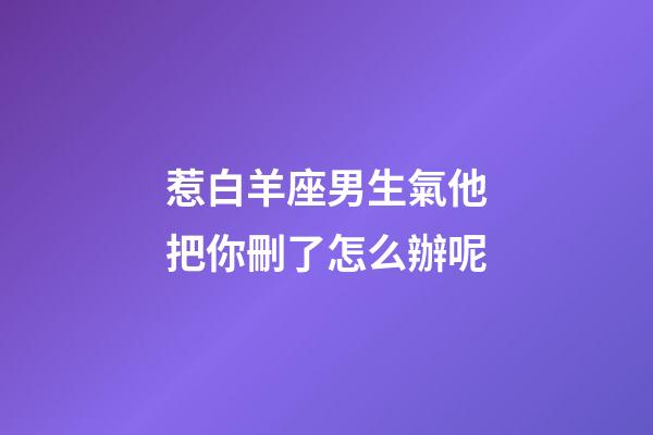 惹白羊座男生氣他把你刪了怎么辦呢-第1張-星座運勢-玄機派