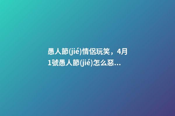 愚人節(jié)情侶玩笑，4月1號愚人節(jié)怎么惡搞好玩的套路匯總-第1張-觀點-玄機派