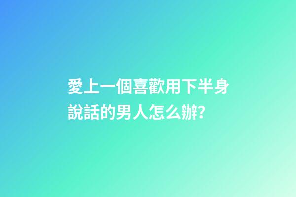 愛上一個喜歡用下半身說話的男人怎么辦？