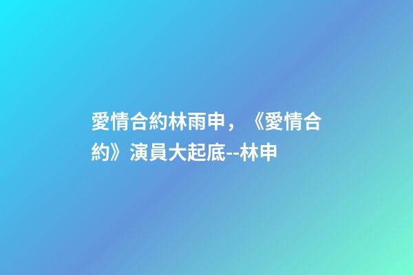 愛情合約林雨申，《愛情合約》演員大起底--林申-第1張-觀點-玄機派