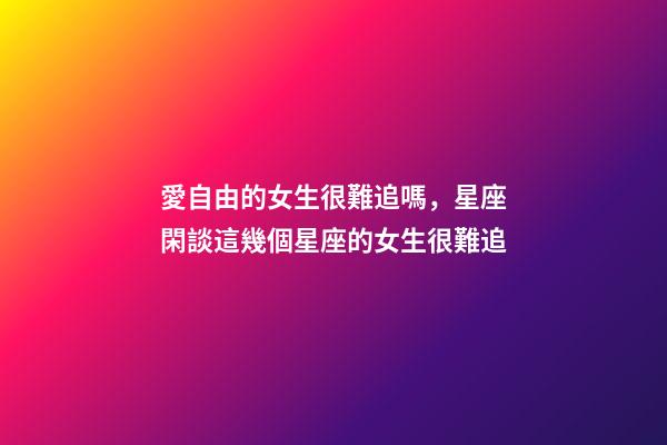 愛自由的女生很難追嗎，星座閑談這幾個星座的女生很難追-第1張-觀點-玄機派