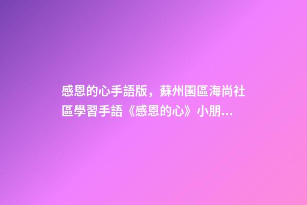 感恩的心手語版，蘇州園區海尚社區學習手語《感恩的心》小朋友致謝父母