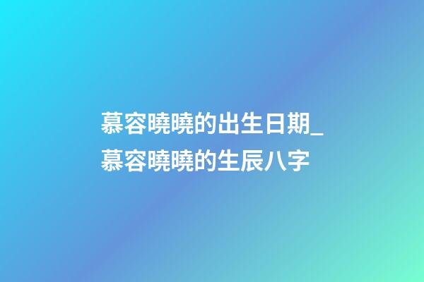 慕容曉曉的出生日期_慕容曉曉的生辰八字