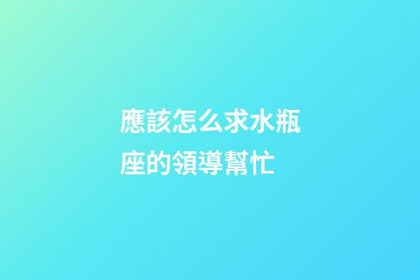 應該怎么求水瓶座的領導幫忙-第1張-星座運勢-玄機派